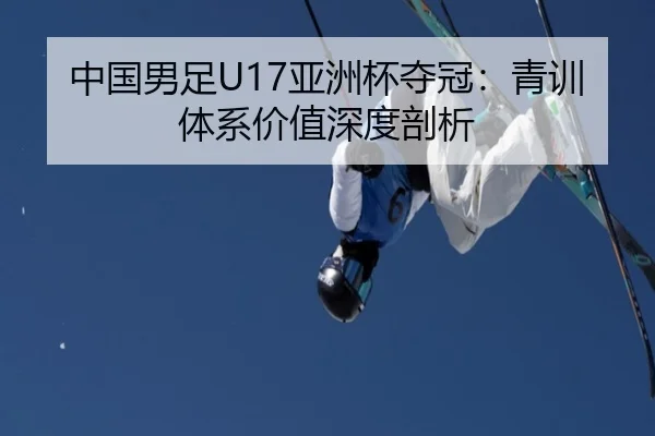 中国男足U17亚洲杯夺冠：青训体系价值深度剖析