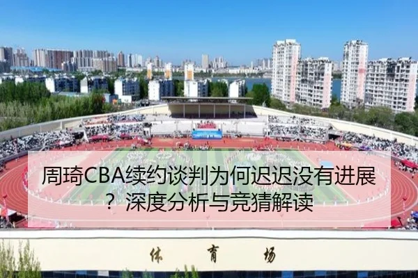 周琦CBA续约谈判为何迟迟没有进展？深度分析与竞猜解读